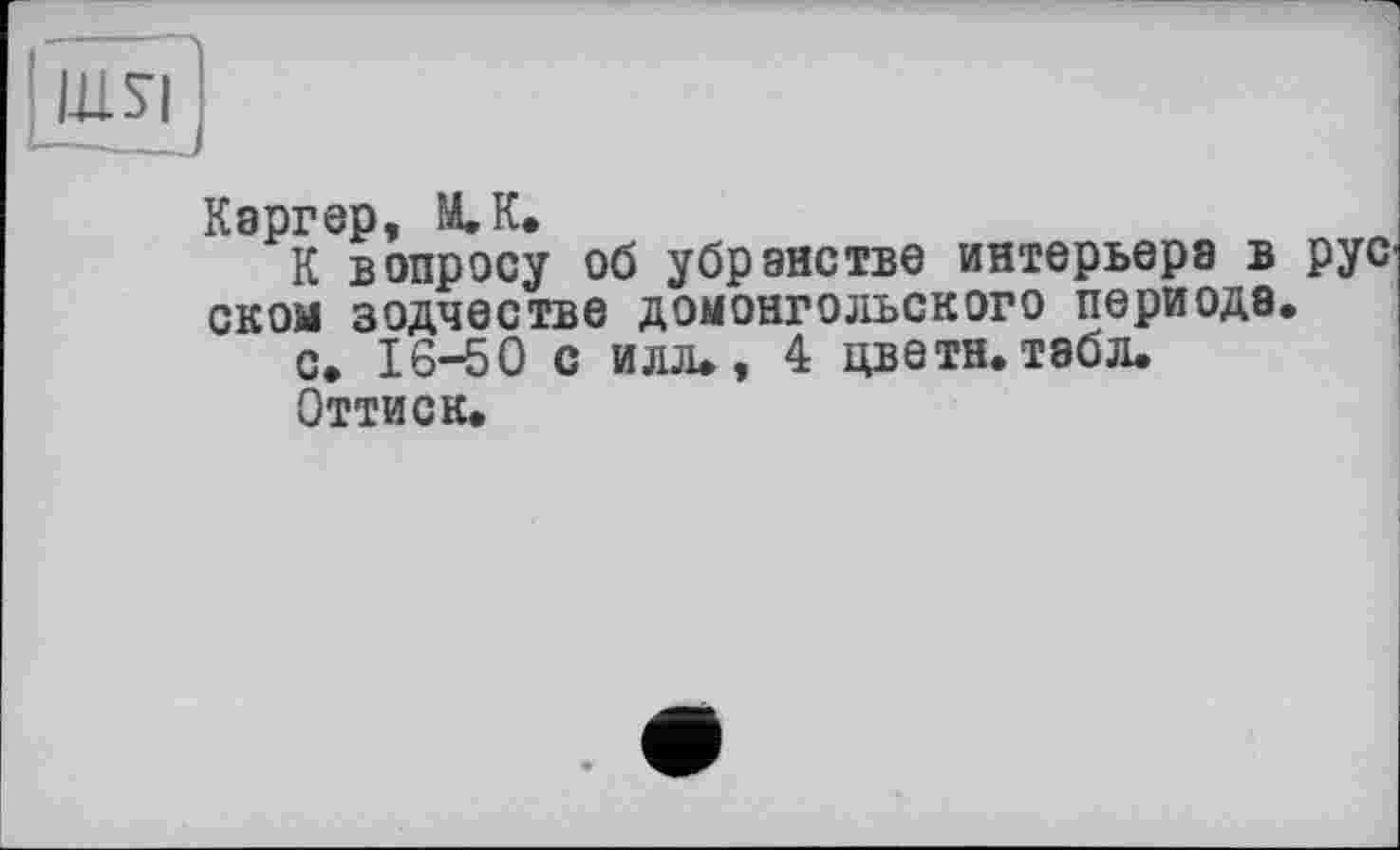 ﻿I1LSI
Каргер, M.K.
К вопросу об убранстве интерьера в рус скол зодчестве домонгольского периода.
с. 16-50 с илл., 4 цветн. табл.
Оттиск.